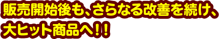 販売開始後も、さらなる改善を続け、大ヒット商品へ！！